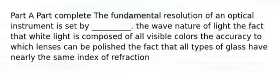 Part A Part complete The fundamental resolution of an optical instrument is set by __________. the wave nature of light the fact that white light is composed of all visible colors the accuracy to which lenses can be polished the fact that all types of glass have nearly the same index of refraction