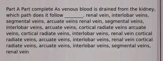 Part A Part complete As venous blood is drained from the kidney, which path does it follow ________. renal vein, interlobar veins, segmental veins, arcuate veins renal vein, segmental veins, interlobar veins, arcuate veins, cortical radiate veins arcuate veins, cortical radiate veins, interlobar veins, renal vein cortical radiate veins, arcuate veins, interlobar veins, renal vein cortical radiate veins, arcuate veins, interlobar veins, segmental veins, renal vein