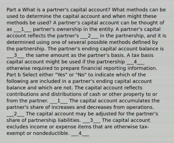 Part a What is a partner's capital account? What methods can be used to determine the capital account and when might these methods be used? A partner's capital account can be thought of as ___1___ partner's ownership in the entity. A partner's capital account reflects the partner's ___2___ in the partnership, and it is determined using one of several possible methods defined by the partnership. The partner's ending capital account balance is ___3___ the same amount as the partner's basis. A tax basis capital account might be used if the partnership ___4___ otherwise required to prepare financial reporting information. Part b Select either "Yes" or "No" to indicate which of the following are included in a partner's ending capital account balance and which are not. The capital account reflects contributions and distributions of cash or other property to or from the partner. ___1___ The capital account accumulates the partner's share of increases and decreases from operations. ___2___ The capital account may be adjusted for the partner's share of partnership liabilities. ___3___ The capital account excludes income or expense items that are otherwise tax-exempt or nondeductible. ___4___