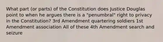 What part (or parts) of the Constitution does Justice Douglas point to when he argues there is a "penumbral" right to privacy in the Constitution? 3rd Amendment quartering soldiers 1st Amendment association All of these 4th Amendment search and seizure