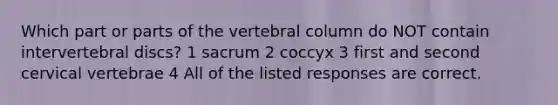 Which part or parts of the <a href='https://www.questionai.com/knowledge/ki4fsP39zf-vertebral-column' class='anchor-knowledge'>vertebral column</a> do NOT contain intervertebral discs? 1 sacrum 2 coccyx 3 first and second cervical vertebrae 4 All of the listed responses are correct.