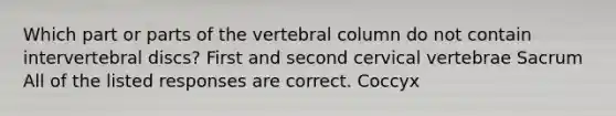 Which part or parts of the vertebral column do not contain intervertebral discs? First and second cervical vertebrae Sacrum All of the listed responses are correct. Coccyx