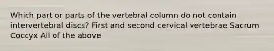 Which part or parts of the vertebral column do not contain intervertebral discs? First and second cervical vertebrae Sacrum Coccyx All of the above