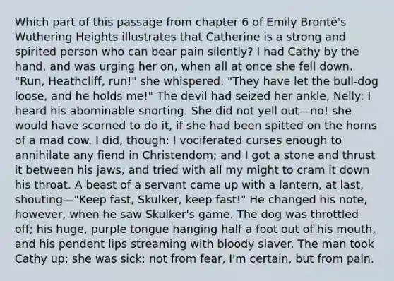 Which part of this passage from chapter 6 of Emily Brontë's Wuthering Heights illustrates that Catherine is a strong and spirited person who can bear pain silently? I had Cathy by the hand, and was urging her on, when all at once she fell down. "Run, Heathcliff, run!" she whispered. "They have let the bull-dog loose, and he holds me!" The devil had seized her ankle, Nelly: I heard his abominable snorting. She did not yell out—no! she would have scorned to do it, if she had been spitted on the horns of a mad cow. I did, though: I vociferated curses enough to annihilate any fiend in Christendom; and I got a stone and thrust it between his jaws, and tried with all my might to cram it down his throat. A beast of a servant came up with a lantern, at last, shouting—"Keep fast, Skulker, keep fast!" He changed his note, however, when he saw Skulker's game. The dog was throttled off; his huge, purple tongue hanging half a foot out of his mouth, and his pendent lips streaming with bloody slaver. The man took Cathy up; she was sick: not from fear, I'm certain, but from pain.