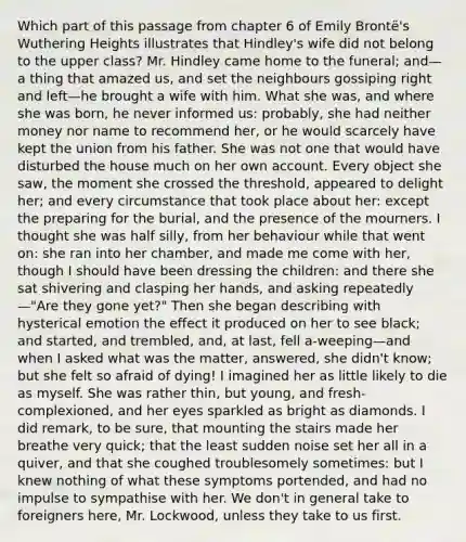 Which part of this passage from chapter 6 of Emily Brontë's Wuthering Heights illustrates that Hindley's wife did not belong to the upper class? Mr. Hindley came home to the funeral; and—a thing that amazed us, and set the neighbours gossiping right and left—he brought a wife with him. What she was, and where she was born, he never informed us: probably, she had neither money nor name to recommend her, or he would scarcely have kept the union from his father. She was not one that would have disturbed the house much on her own account. Every object she saw, the moment she crossed the threshold, appeared to delight her; and every circumstance that took place about her: except the preparing for the burial, and the presence of the mourners. I thought she was half silly, from her behaviour while that went on: she ran into her chamber, and made me come with her, though I should have been dressing the children: and there she sat shivering and clasping her hands, and asking repeatedly—"Are they gone yet?" Then she began describing with hysterical emotion the effect it produced on her to see black; and started, and trembled, and, at last, fell a-weeping—and when I asked what was the matter, answered, she didn't know; but she felt so afraid of dying! I imagined her as little likely to die as myself. She was rather thin, but young, and fresh-complexioned, and her eyes sparkled as bright as diamonds. I did remark, to be sure, that mounting the stairs made her breathe very quick; that the least sudden noise set her all in a quiver, and that she coughed troublesomely sometimes: but I knew nothing of what these symptoms portended, and had no impulse to sympathise with her. We don't in general take to foreigners here, Mr. Lockwood, unless they take to us first.