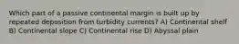 Which part of a passive continental margin is built up by repeated deposition from turbidity currents? A) Continental shelf B) Continental slope C) Continental rise D) Abyssal plain