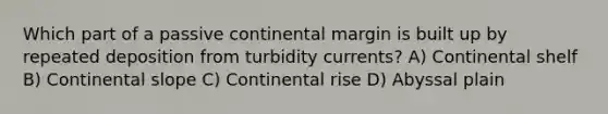 Which part of a passive continental margin is built up by repeated deposition from turbidity currents? A) Continental shelf B) Continental slope C) Continental rise D) Abyssal plain