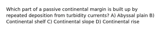 Which part of a passive continental margin is built up by repeated deposition from turbidity currents? A) Abyssal plain B) Continental shelf C) Continental slope D) Continental rise