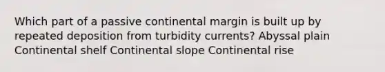 Which part of a passive continental margin is built up by repeated deposition from turbidity currents? Abyssal plain Continental shelf Continental slope Continental rise