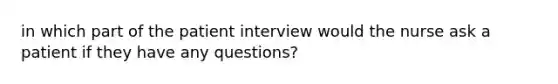 in which part of the patient interview would the nurse ask a patient if they have any questions?