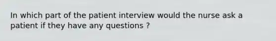 In which part of the patient interview would the nurse ask a patient if they have any questions ?