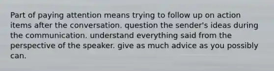 Part of paying attention means trying to follow up on action items after the conversation. question the sender's ideas during the communication. understand everything said from the perspective of the speaker. give as much advice as you possibly can.