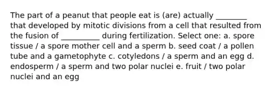 The part of a peanut that people eat is (are) actually ________ that developed by mitotic divisions from a cell that resulted from the fusion of __________ during fertilization. Select one: a. spore tissue / a spore mother cell and a sperm b. seed coat / a pollen tube and a gametophyte c. cotyledons / a sperm and an egg d. endosperm / a sperm and two polar nuclei e. fruit / two polar nuclei and an egg