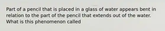 Part of a pencil that is placed in a glass of water appears bent in relation to the part of the pencil that extends out of the water. What is this phenomenon called