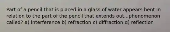 Part of a pencil that is placed in a glass of water appears bent in relation to the part of the pencil that extends out...phenomenon called? a) interference b) refraction c) diffraction d) reflection