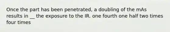 Once the part has been penetrated, a doubling of the mAs results in __ the exposure to the IR. one fourth one half two times four times