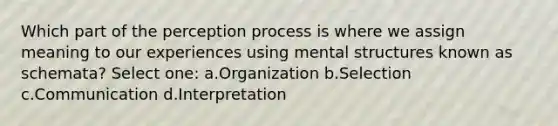 Which part of the perception process is where we assign meaning to our experiences using mental structures known as schemata? Select one: a.Organization b.Selection c.Communication d.Interpretation