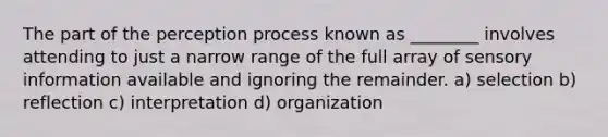 The part of the perception process known as ________ involves attending to just a narrow range of the full array of sensory information available and ignoring the remainder. a) selection b) reflection c) interpretation d) organization