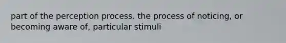 part of the perception process. the process of noticing, or becoming aware of, particular stimuli