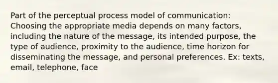 Part of the perceptual process model of communication: Choosing the appropriate media depends on many factors, including the nature of the message, its intended purpose, the type of audience, proximity to the audience, time horizon for disseminating the message, and personal preferences. Ex: texts, email, telephone, face