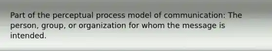 Part of the perceptual process model of communication: The person, group, or organization for whom the message is intended.