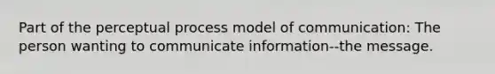 Part of the perceptual process model of communication: The person wanting to communicate information--the message.