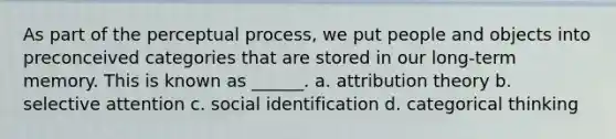 As part of the perceptual process, we put people and objects into preconceived categories that are stored in our long-term memory. This is known as ______. a. <a href='https://www.questionai.com/knowledge/kfeWuGXBXQ-attribution-theory' class='anchor-knowledge'>attribution theory</a> b. selective attention c. social identification d. categorical thinking