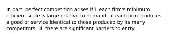 In part, perfect competition arises if i. each firm's minimum efficient scale is large relative to demand. ii. each firm produces a good or service identical to those produced by its many competitors. iii. there are significant barriers to entry.