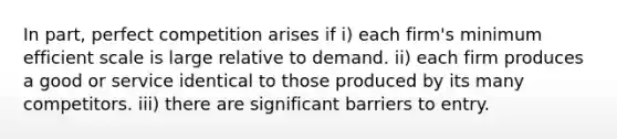 In part, perfect competition arises if i) each firm's minimum efficient scale is large relative to demand. ii) each firm produces a good or service identical to those produced by its many competitors. iii) there are significant barriers to entry.