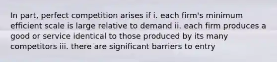 In part, perfect competition arises if i. each firm's minimum efficient scale is large relative to demand ii. each firm produces a good or service identical to those produced by its many competitors iii. there are significant barriers to entry