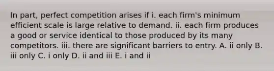 In​ part, perfect competition arises if i. each​ firm's minimum efficient scale is large relative to demand. ii. each firm produces a good or service identical to those produced by its many competitors. iii. there are significant barriers to entry. A. ii only B. iii only C. i only D. ii and iii E. i and ii