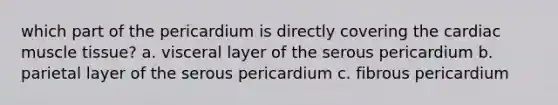 which part of the pericardium is directly covering the cardiac muscle tissue? a. visceral layer of the serous pericardium b. parietal layer of the serous pericardium c. fibrous pericardium