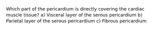 Which part of the pericardium is directly covering the cardiac <a href='https://www.questionai.com/knowledge/kMDq0yZc0j-muscle-tissue' class='anchor-knowledge'>muscle tissue</a>? a) Visceral layer of the serous pericardium b) Parietal layer of the serous pericardium c) Fibrous pericardium