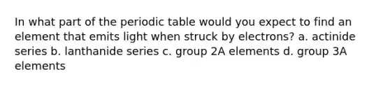 In what part of the periodic table would you expect to find an element that emits light when struck by electrons? a. actinide series b. lanthanide series c. group 2A elements d. group 3A elements