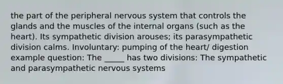 the part of the peripheral nervous system that controls the glands and the muscles of the internal organs (such as the heart). Its sympathetic division arouses; its parasympathetic division calms. Involuntary: pumping of the heart/ digestion example question: The _____ has two divisions: The sympathetic and parasympathetic nervous systems