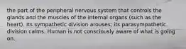 the part of the peripheral nervous system that controls the glands and the muscles of the internal organs (such as the heart). Its sympathetic division arouses; its parasympathetic division calms. Human is not consciously aware of what is going on.