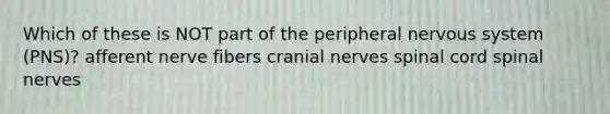 Which of these is NOT part of the peripheral <a href='https://www.questionai.com/knowledge/kThdVqrsqy-nervous-system' class='anchor-knowledge'>nervous system</a> (PNS)? afferent nerve fibers <a href='https://www.questionai.com/knowledge/kE0S4sPl98-cranial-nerves' class='anchor-knowledge'>cranial nerves</a> spinal cord <a href='https://www.questionai.com/knowledge/kyBL1dWgAx-spinal-nerves' class='anchor-knowledge'>spinal nerves</a>