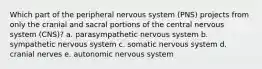 Which part of the peripheral nervous system (PNS) projects from only the cranial and sacral portions of the central nervous system (CNS)? a. parasympathetic nervous system b. sympathetic nervous system c. somatic nervous system d. cranial nerves e. autonomic nervous system