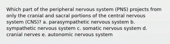 Which part of the peripheral nervous system (PNS) projects from only the cranial and sacral portions of the central nervous system (CNS)? a. parasympathetic nervous system b. sympathetic nervous system c. somatic nervous system d. cranial nerves e. autonomic nervous system