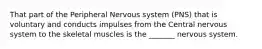 That part of the Peripheral Nervous system (PNS) that is voluntary and conducts impulses from the Central nervous system to the skeletal muscles is the _______ nervous system.