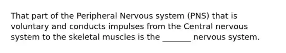 That part of the Peripheral Nervous system (PNS) that is voluntary and conducts impulses from the Central nervous system to the skeletal muscles is the _______ nervous system.