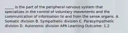 _____ is the part of the peripheral nervous system that specializes in the control of voluntary movements and the communication of information to and from the sense organs. A. Somatic division B. Sympathetic division C. Parasympathetic division D. Autonomic division APA Learning Outcome: 1.2