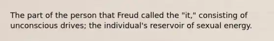 The part of the person that Freud called the "it," consisting of unconscious drives; the individual's reservoir of sexual energy.