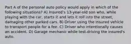 Part A of the personal auto policy would apply in which of the following situations? A) Insured's 13-year-old son who, while playing with the car, starts it and lets it roll into the street, damaging other parked cars. B) Driver using the insured vehicle to transport people for a fee. C) Driver who intentionally causes an accident. D) Garage mechanic while test-driving the insured's auto.