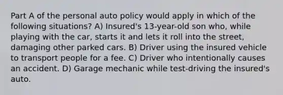 Part A of the personal auto policy would apply in which of the following situations? A) Insured's 13-year-old son who, while playing with the car, starts it and lets it roll into the street, damaging other parked cars. B) Driver using the insured vehicle to transport people for a fee. C) Driver who intentionally causes an accident. D) Garage mechanic while test-driving the insured's auto.