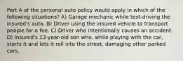 Part A of the personal auto policy would apply in which of the following situations? A) Garage mechanic while test-driving the insured's auto. B) Driver using the insured vehicle to transport people for a fee. C) Driver who intentionally causes an accident. D) Insured's 13-year-old son who, while playing with the car, starts it and lets it roll into the street, damaging other parked cars.