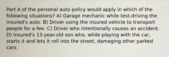 Part A of the personal auto policy would apply in which of the following situations? A) Garage mechanic while test-driving the insured's auto. B) Driver using the insured vehicle to transport people for a fee. C) Driver who intentionally causes an accident. D) Insured's 13-year-old son who, while playing with the car, starts it and lets it roll into the street, damaging other parked cars.