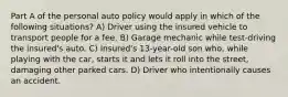 Part A of the personal auto policy would apply in which of the following situations? A) Driver using the insured vehicle to transport people for a fee. B) Garage mechanic while test-driving the insured's auto. C) Insured's 13-year-old son who, while playing with the car, starts it and lets it roll into the street, damaging other parked cars. D) Driver who intentionally causes an accident.