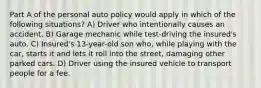 Part A of the personal auto policy would apply in which of the following situations? A) Driver who intentionally causes an accident. B) Garage mechanic while test-driving the insured's auto. C) Insured's 13-year-old son who, while playing with the car, starts it and lets it roll into the street, damaging other parked cars. D) Driver using the insured vehicle to transport people for a fee.