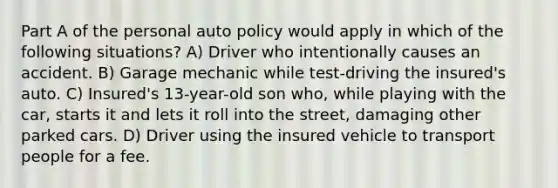 Part A of the personal auto policy would apply in which of the following situations? A) Driver who intentionally causes an accident. B) Garage mechanic while test-driving the insured's auto. C) Insured's 13-year-old son who, while playing with the car, starts it and lets it roll into the street, damaging other parked cars. D) Driver using the insured vehicle to transport people for a fee.